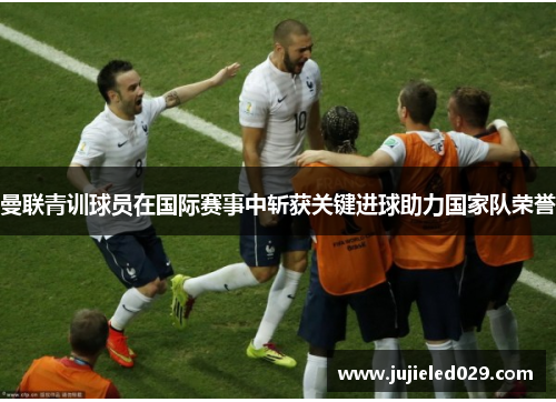 曼联青训球员在国际赛事中斩获关键进球助力国家队荣誉